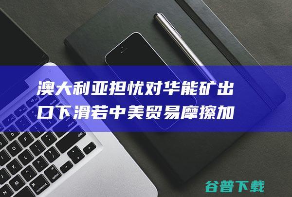 澳大利亚担忧对华能矿出口下滑 若中美贸易摩擦加剧 澳将成为最大输家 澳媒 (澳大利亚慌了)