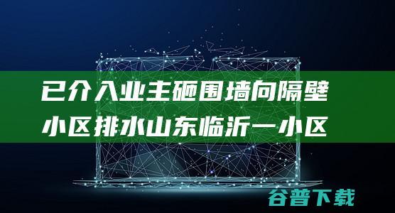 已介入 业主砸围墙向隔壁小区排水 山东临沂一小区内涝 正在解决 警方 (业主介入权)